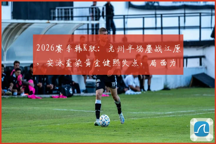 2026赛季韩K联：光州半场鏖战江原，安泳奎染黄金健熙失点，局面为何胶着？