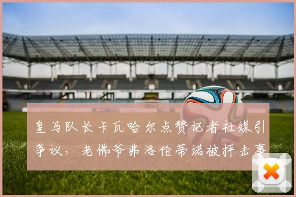 皇马队长卡瓦哈尔点赞记者社媒引争议，老佛爷弗洛伦蒂诺被抨击事件深度分析