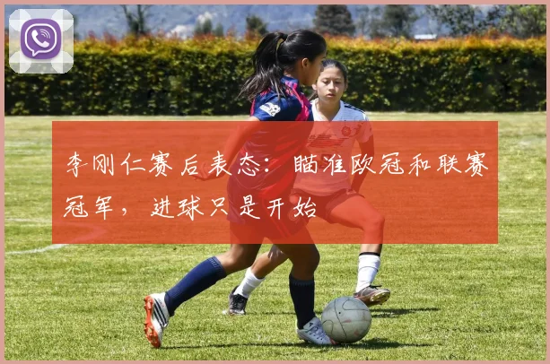 李刚仁赛后表态:瞄准欧冠和联赛冠军,进球只是开始
