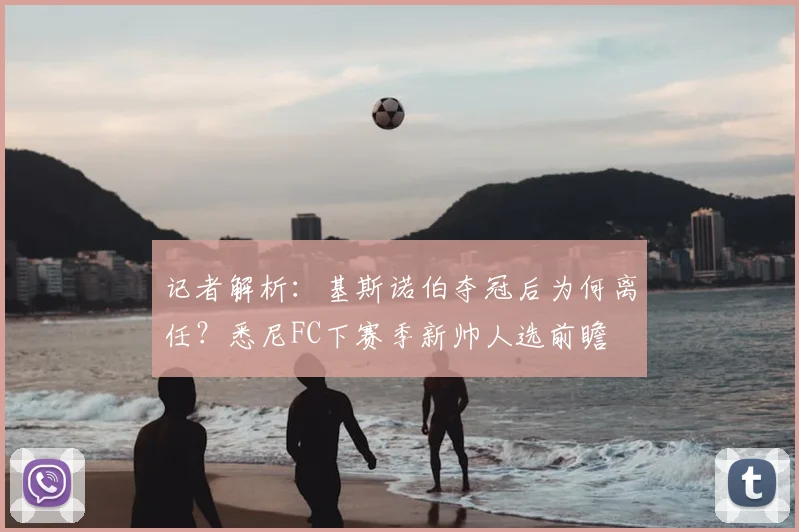 记者解析：基斯诺伯夺冠后为何离任？悉尼FC下赛季新帅人选前瞻