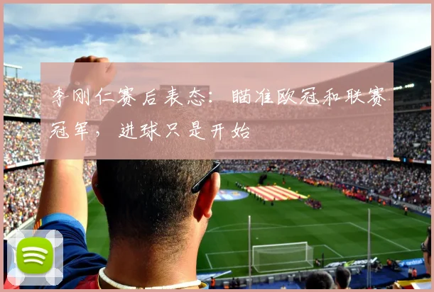 李刚仁赛后表态：瞄准欧冠和联赛冠军，进球只是开始