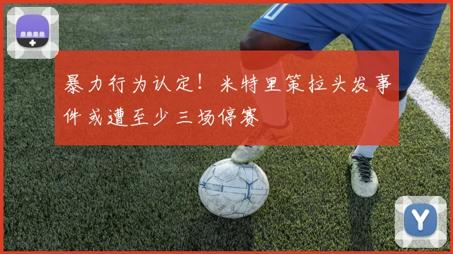暴力行为认定!米特里策拉头发事件或遭至少三场停赛