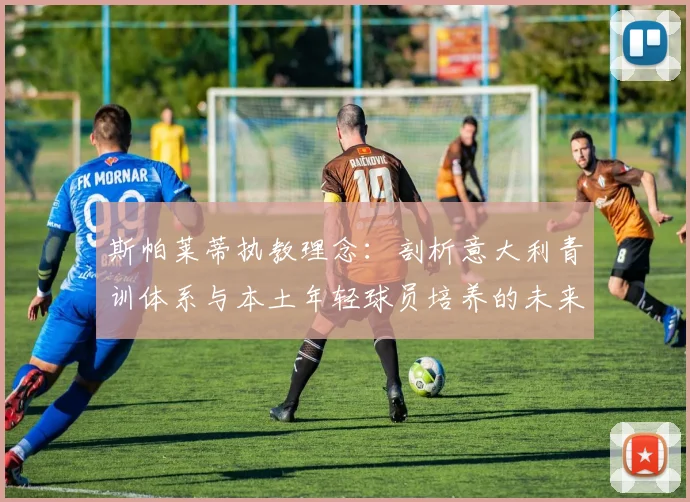 斯帕莱蒂执教理念：剖析意大利青训体系与本土年轻球员培养的未来路径