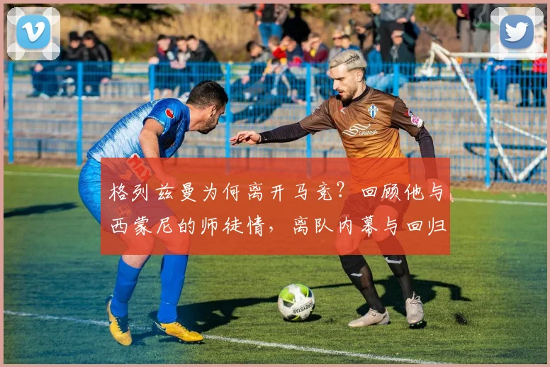 格列兹曼为何离开马竞？回顾他与西蒙尼的师徒情，离队内幕与回归表现全解析