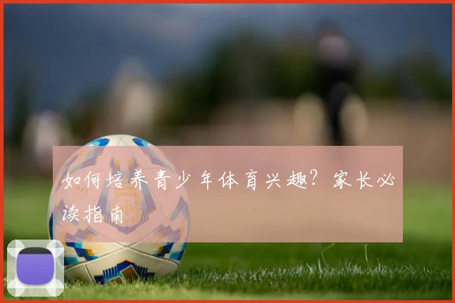 如何培养青少年体育兴趣？家长必读指南