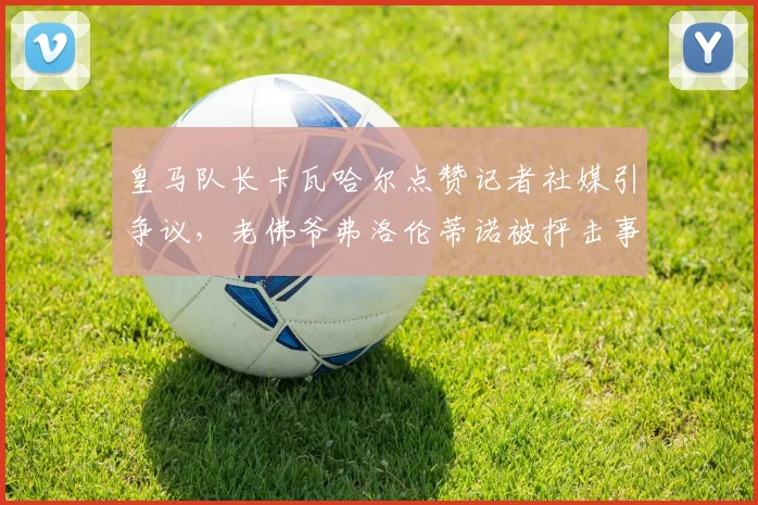 皇马队长卡瓦哈尔点赞记者社媒引争议,老佛爷弗洛伦蒂诺被抨击事件深度分析